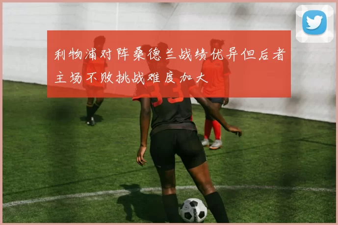 利物浦对阵桑德兰战绩优异但后者主场不败挑战难度加大