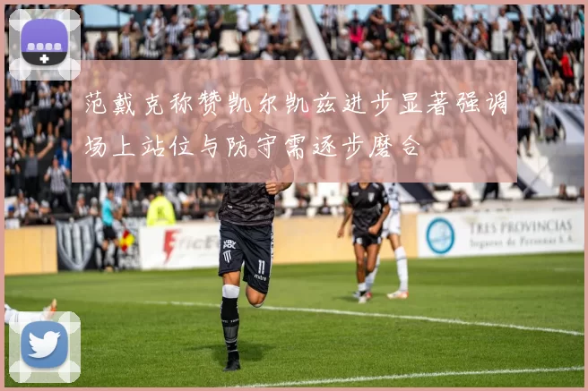 范戴克称赞凯尔凯兹进步显著强调场上站位与防守需逐步磨合