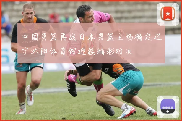 中国男篮再战日本男篮主场确定辽宁沈阳体育馆迎接精彩对决