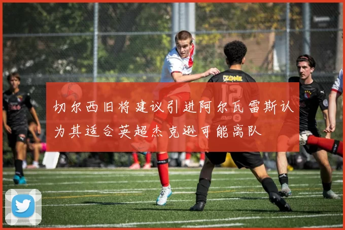 切尔西旧将建议引进阿尔瓦雷斯认为其适合英超杰克逊可能离队