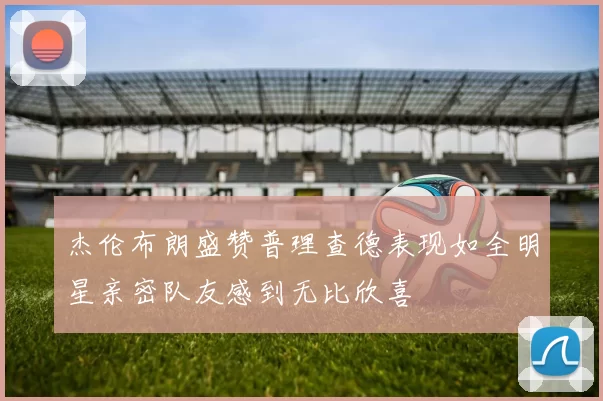 杰伦布朗盛赞普理查德表现如全明星亲密队友感到无比欣喜