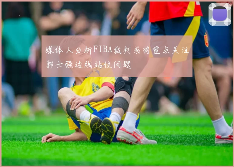媒体人分析FIBA裁判或将重点关注郭士强边线站位问题