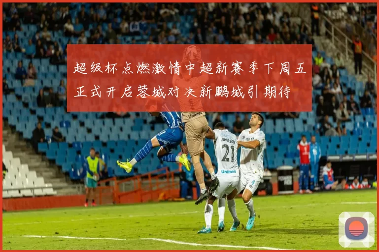 超级杯点燃激情中超新赛季下周五正式开启蓉城对决新鹏城引期待