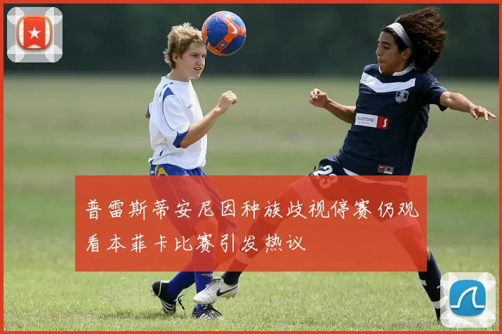 普雷斯蒂安尼因种族歧视停赛仍观看本菲卡比赛引发热议