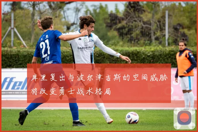库里复出与波尔津吉斯的空间威胁将改变勇士战术格局