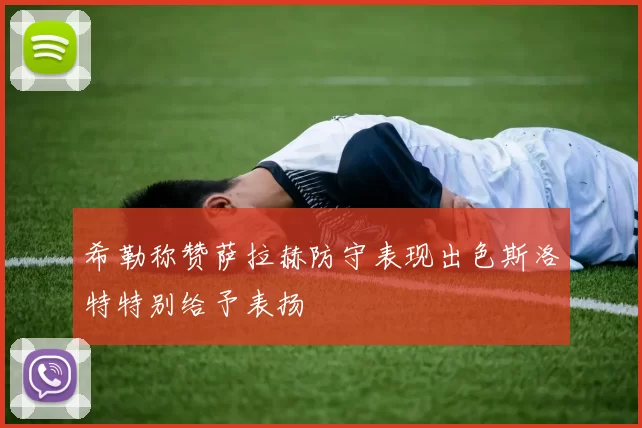 希勒称赞萨拉赫防守表现出色斯洛特特别给予表扬
