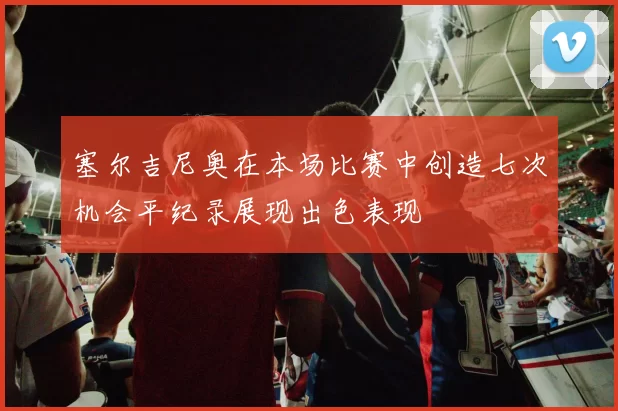 塞尔吉尼奥在本场比赛中创造七次机会平纪录展现出色表现