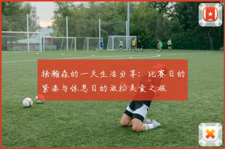 杨瀚森的一天生活分享：比赛日的紧凑与休息日的放松美食之旅