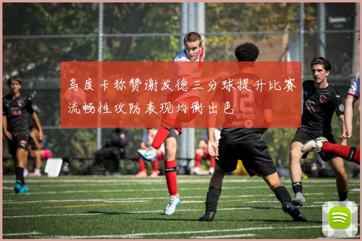 乌度卡称赞谢泼德三分球提升比赛流畅性攻防表现均衡出色