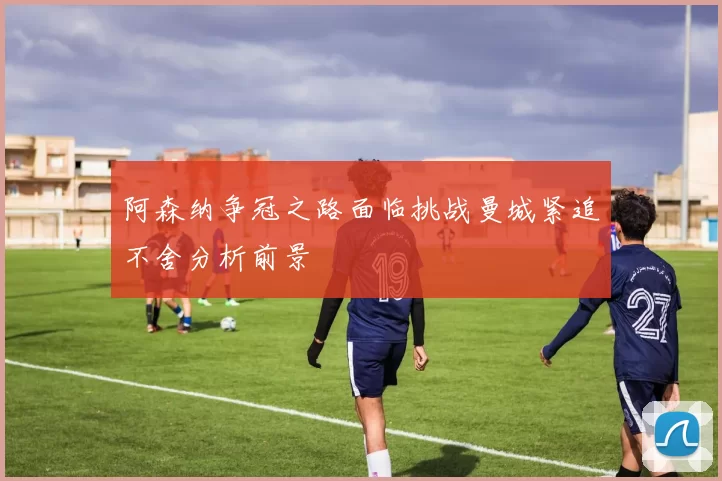 阿森纳争冠之路面临挑战曼城紧追不舍分析前景