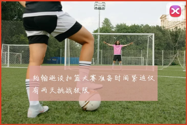 约翰逊谈扣篮大赛准备时间紧迫仅有两天挑战极限