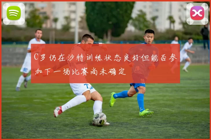 C罗仍在沙特训练状态良好但能否参加下一场比赛尚未确定