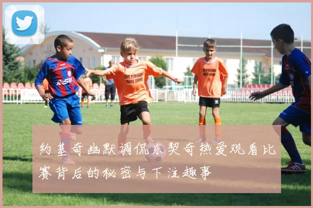 约基奇幽默调侃东契奇热爱观看比赛背后的秘密与下注趣事