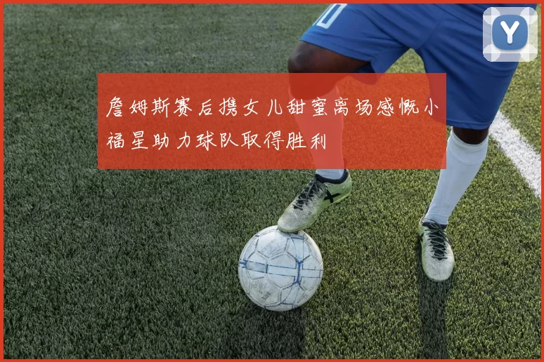 詹姆斯赛后携女儿甜蜜离场感慨小福星助力球队取得胜利