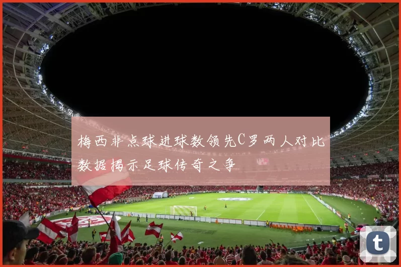 梅西非点球进球数领先C罗两人对比数据揭示足球传奇之争